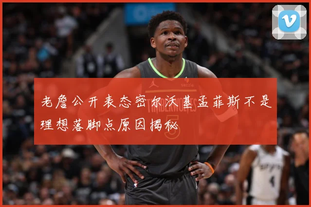 老詹公开表态密尔沃基孟菲斯不是理想落脚点原因揭秘