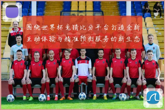 围绕世界杯竞猜比分平台打造全新互动体验与精准预测服务的新生态平台发展策略探索