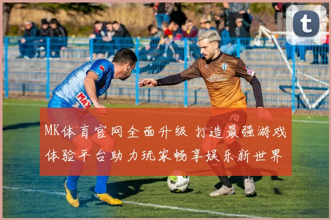 MK体育官网全面升级 打造最强游戏体验平台助力玩家畅享娱乐新世界