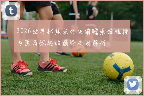 2026世界杯焦点对决前瞻豪强碰撞与黑马崛起的巅峰之战解析