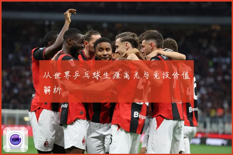 从世界乒乓球生涯高光与竞技价值解析
