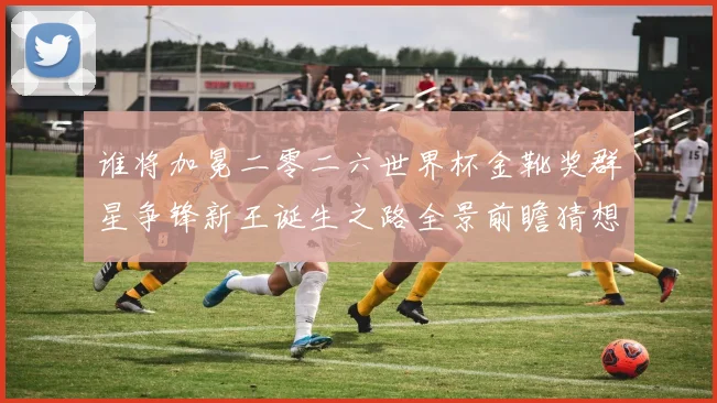 谁将加冕二零二六世界杯金靴奖群星争锋新王诞生之路全景前瞻猜想
