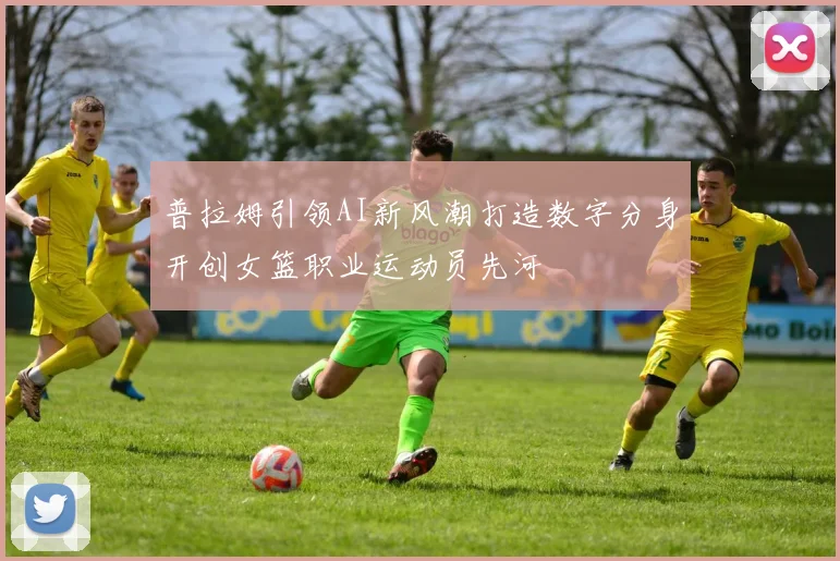 普拉姆引领AI新风潮打造数字分身开创女篮职业运动员先河