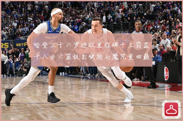 哈登三十六岁迎双里程碑十三罚轰十八分六篮板打破抢七魔咒重回巅成长观察
