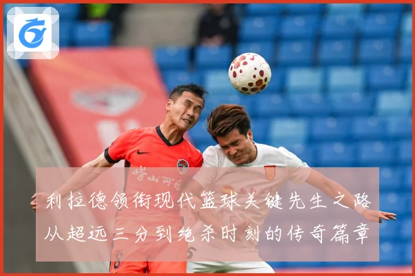 利拉德领衔现代篮球关键先生之路从超远三分到绝杀时刻的传奇篇章
