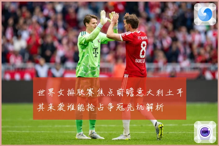 世界女排联赛焦点前瞻意大利土耳其来袭谁能抢占争冠先机解析