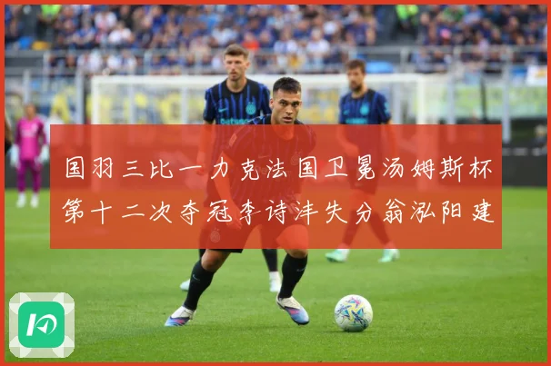国羽三比一力克法国卫冕汤姆斯杯第十二次夺冠李诗沣失分翁泓阳建成长观察