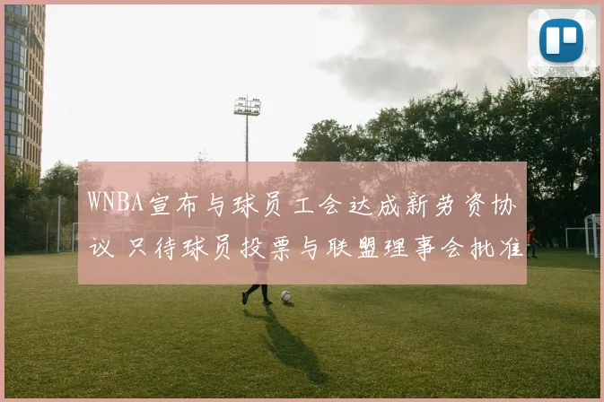WNBA宣布与球员工会达成新劳资协议 只待球员投票与联盟理事会批准