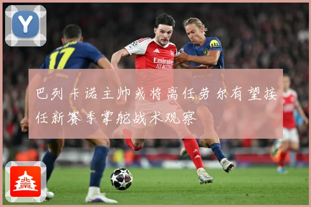 巴列卡诺主帅或将离任劳尔有望接任新赛季掌舵战术观察