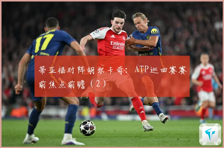 蒂亚福对阵胡尔卡奇：ATP巡回赛赛前焦点前瞻（2）