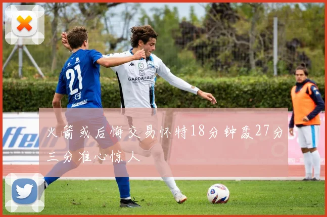 火箭或后悔交易怀特18分钟轰27分三分准心惊人